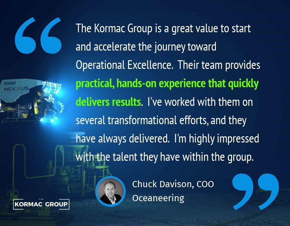"The Kormac Group is a great value to start and accelerate the journey toward Operational Excellence. Their team provides practical, hands-on experience that quickly delivers results. I've worked with them on several transformational efforts, and they have always delivered. I'm highly impressed with the talent they have within the group." - Chuck Davison, COO, Oceaneering
