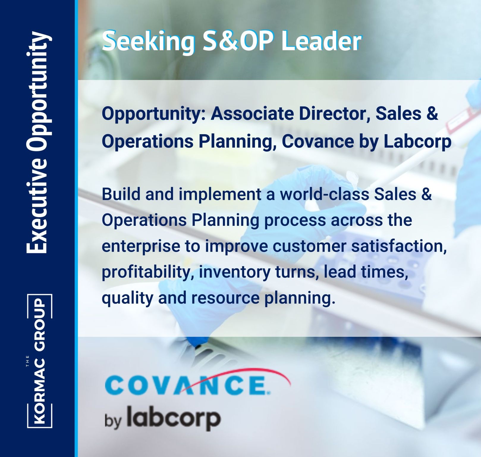 Executive Opportunity Seeking S&OP Leader Opportunity: Associate Director, Sales & Operations Planning, Covance by Labcorp Build and implement a world-class Sales & Operations Planning process across the enterprise to improve customer satisfaction, profitability, inventory turns, lead times, quality and resource planning. [Covance by Labcorp logo appears on the bottom of the image]