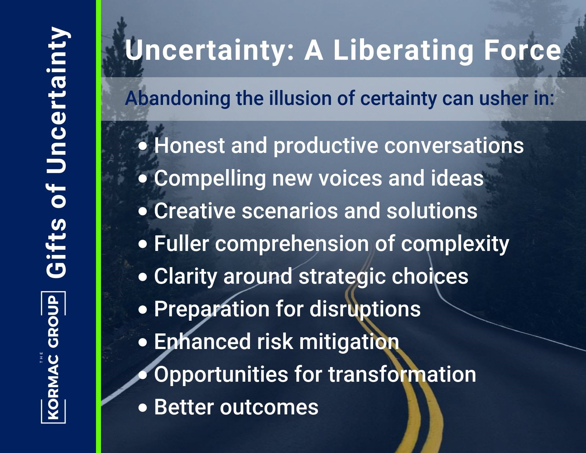 Gifts of Uncertainty Uncertianty: A Liberating Force Abandoning the illusion of certainty can usher in: - honest and productive conversations - compelling new voices and ideas - creative scenarios and solutions - fuller comprehension of complexity - clarity around strategic choices - preparation for disruptions - enhanced risk mitigation - opportunities for transformation - better outcomes