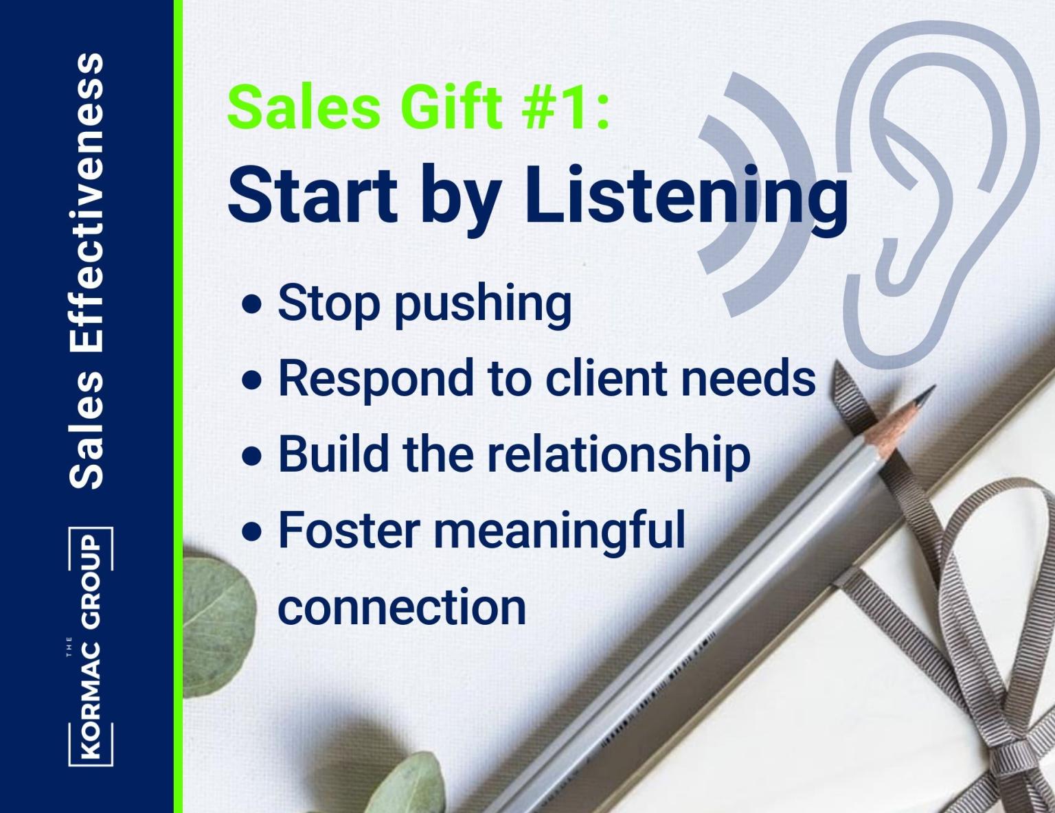 Sales Effectiveness Sales Gift #1: Start by Listening - stop pushing - respond to client needs - build the relationship - foster meaningful connection