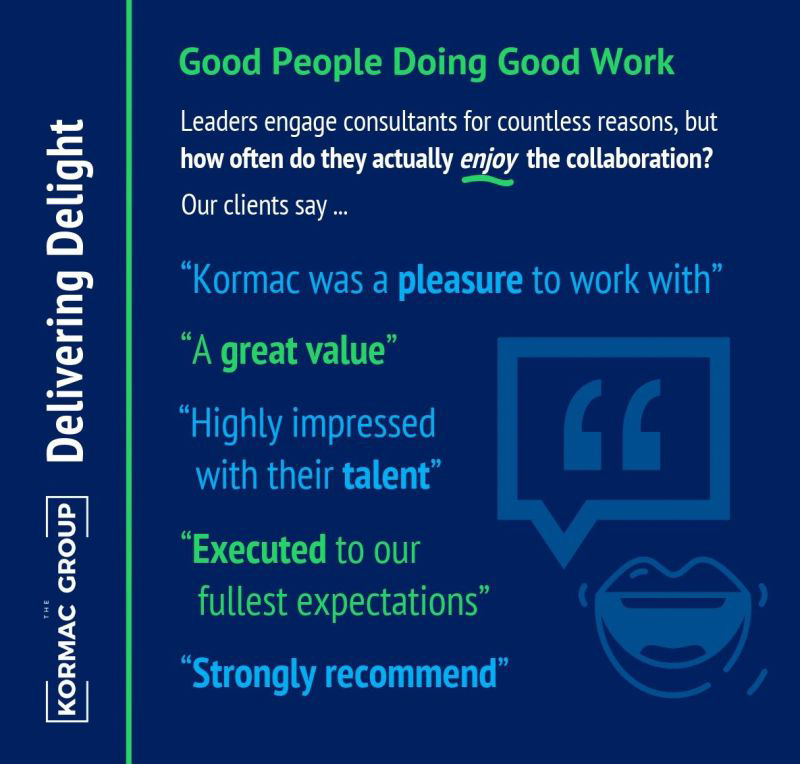 Delivering Delight Good People Doing Good Work Leaders engage consultants for countless reasons, but how often do they actually enjoy the collaboration? Our clients say... "Kormac was a pleasure to work with" "A great value" "Highly impressed with their talent" "Executed to our fullest expectations" "Strongly recommended"