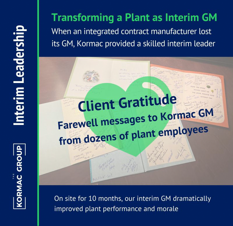 Interim Leadership Transforming a Plant as Interim GM When an integrated contract manufacturer lost its GM, Kormac provided a skilled interim leader Client Gratitude: Farewell messages to Kormac GM from dozens of plant employees [overlayed on top of image of the letters] On site for 10 months, our interim GM dramatically improved plant performance and morale