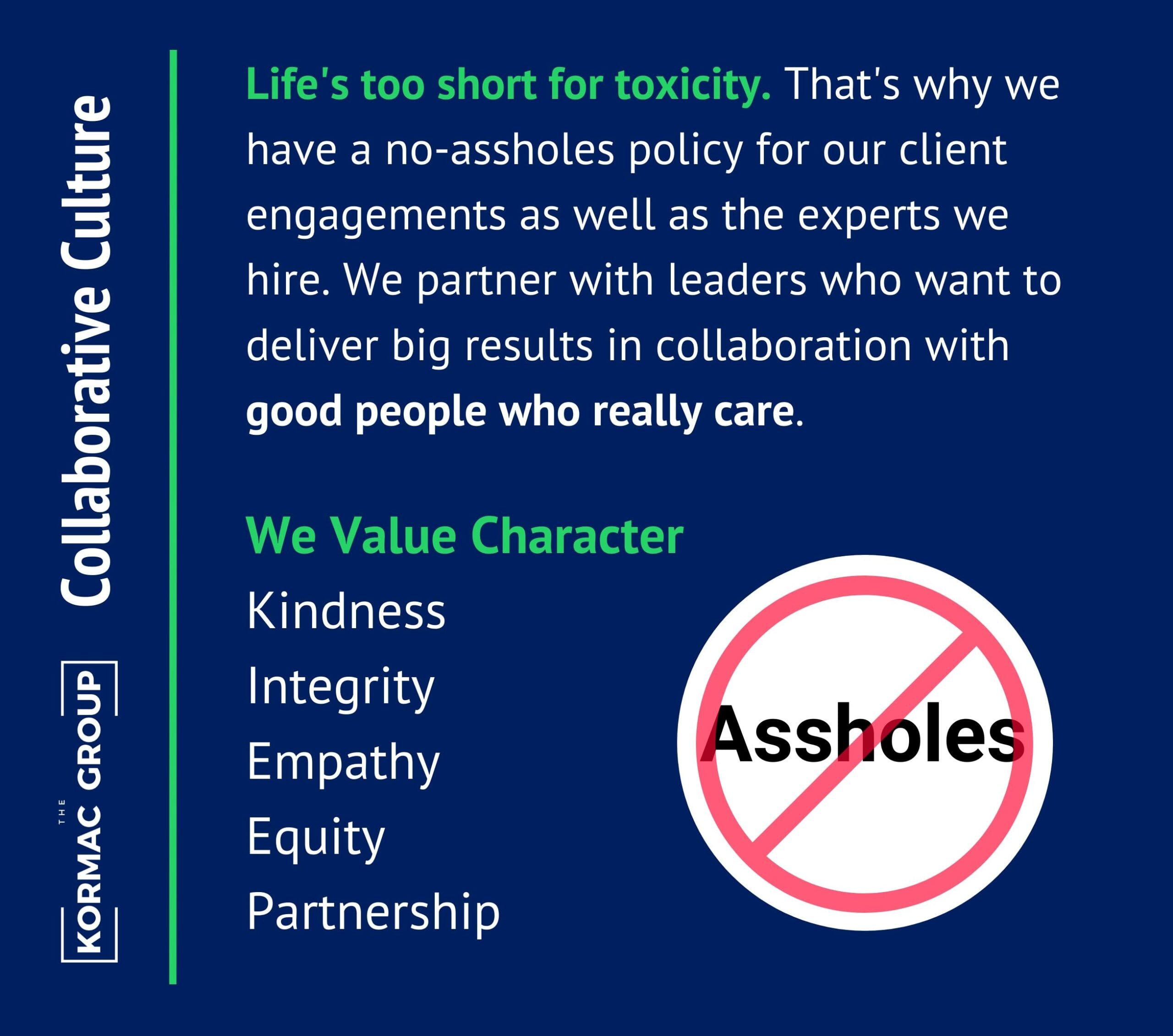 Collaborative Culture. Life's too short for toxicity. That's why we have a no-assholes policy for our client engagements as well as the experts we hire. We partner with leaders who want to deliver big results in collaboration with good people who really care. We value Character: Kindness, Integrity, Empathy, Equity, Partnership