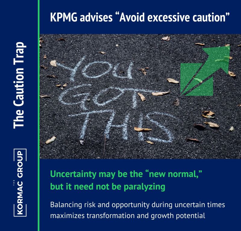 The Caution Trap KPMG advises "avoid excessive caution" Uncertainty may be the new normal, but it need not be paralyzing Balancing risk and opportunity during uncertain times maximizes transformation and growth potential