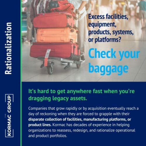 Rationalization Excess facilities, equipment, products, systems, or platforms? Check your baggage. It's hard to get anywhere fast when you're dragging legacy assets. Companies that grow rapidly or by acquisition eventually reach a day of reckoning when they are forced to grapple with their disparate collection of facilities, manufacturing platforms, or product lines. Kormac has decades of experience in helping organizations to reassess, redesign, and rationalize operational and product portfolios.