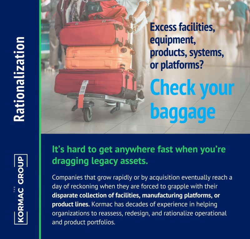 Rationalization Excess facilities, equipment, products, systems, or platforms? Check your baggage. It's hard to get anywhere fast when you're dragging legacy assets. Companies that grow rapidly or by acquisition eventually reach a day of reckoning when they are forced to grapple with their disparate collection of facilities, manufacturing platforms, or product lines. Kormac has decades of experience in helping organizations to reassess, redesign, and rationalize operational and product portfolios.