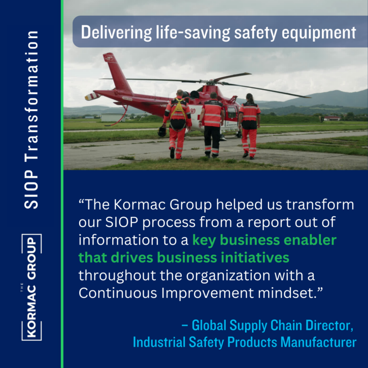 SIOP Transformation Delivering life-saving safety equipment "The Kormac Group helped us transform our SIOP process from a report out of information to a key business enabler that drives business initiatives throughout the organization with a Continuous Improvement mindset." -Global Supply Chain Director, Industrial Safety Products Manufacturer