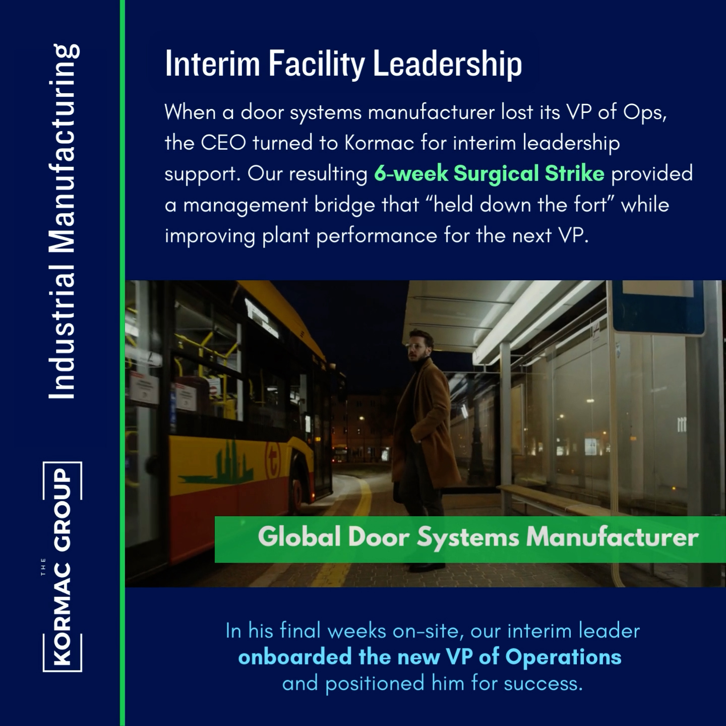 Industrial Manufacturing Interim Facility Leadership When a door systems manufacturer lost its VP of Ops, the CEO turned to Kormac for interim leadership support. Our resulting 6-week Surgical Strike provided a management bridge that "held down the fort" while improving plant performance for the next VP. In his final weeks on-site, our interim leader onboarded the new VP of Operations and positioned him for success.