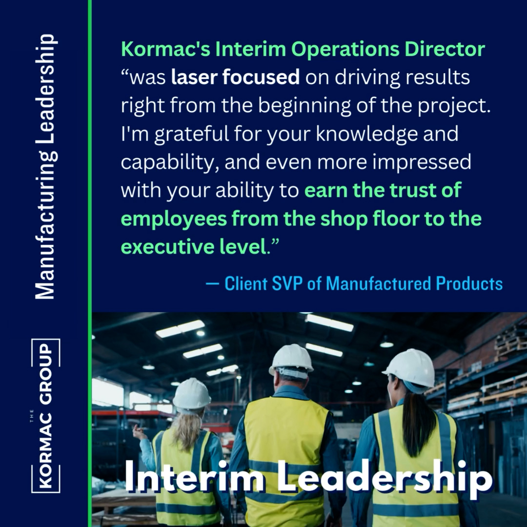 Manufacturing Leadership Kormac's Interim Operations Director "was laser focused on driving results right from the beginning of the project. I'm grateful for your knowledge and capability, and even more impressed with your ability to earn the trust of employees from the shop floor to the executive level." - Client SVP of Manufactured Products Interim Leadership