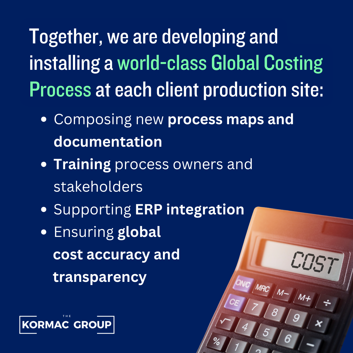 Together, we are developing and installing a world-class Global Costing Process at each client production site: - Composting new process maps and documentation - Training process owners and stakeholders - Supporting ERP integration - Ensuring global cost accuracy and transparency