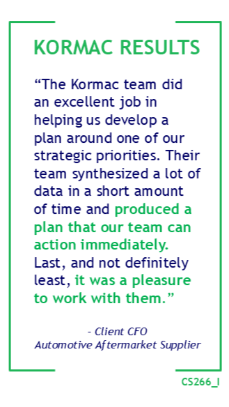 “The Kormac team did an excellent job in helping us develop a plan around one of our strategic priorities. Their team synthesized a lot of data in a short amount of time and produced a plan that our team can action immediately. Last, and not definitely least, it was a pleasure to work with them.” – Client CFO Automotive Aftermarket Supplier