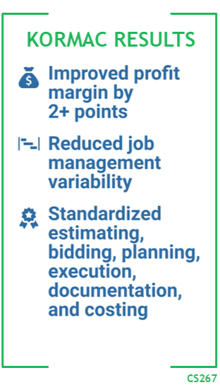 Kormac Results: Improved profit margins by 2+ points. Reduced job management variability. Standardizing estimating, bidding, planning, execution, documentation, and costing.