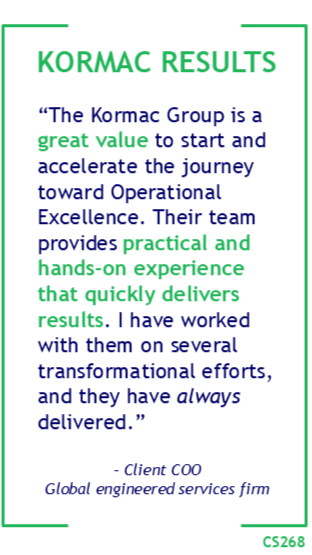 Kormac Results: “The Kormac Group is a great value to start and accelerate the journey toward Operational Excellence. Their team provides practical and hands-on experience that quickly delivers results. I have worked with them on several transformational efforts, and they have always delivered.” – Client COO Global engineered services firm