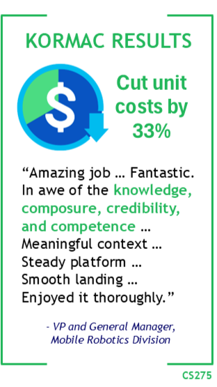 Kormac Results: Cut unit costs by 33%. “Amazing job … Fantastic. In awe of the knowledge, composure, credibility, and competence … Meaningful context … Steady platform … Smooth landing … Enjoyed it thoroughly.” - VP and General Manager, Mobile Robotics Division