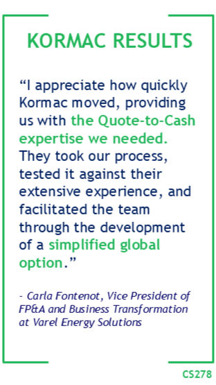 Kormac Results: "I appreciate how quickly Kormac moved, providing us with the Quote-to-Cash expertise we needed. They took our process, tested it against their extensive experience, and facilitated the team through the development of a simplified global option." -Carla Fontenot, VP of FP&A and Business Transformation at Varel Energy Solutions.