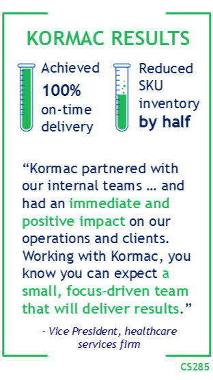 CS285 Kormac Results: Achieved 100% on-time delivery and reduced SKU inventory by half. "Kormac partnered with our internal teams ... and had an immediate and positive impact on our operations and clients. Working with Kormac, you know you can expect a small, focus-driven team that will deliver results." -VP healthcare services firm.