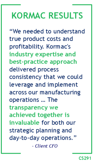 Kormac Results: “We needed to understand true product costs and profitability. Kormac's industry expertise and best-practice approach delivered process consistency that we could leverage and implement across our manufacturing operations … The transparency we achieved together is invaluable for both our strategic planning and day-to-day operations.” – Client CFO